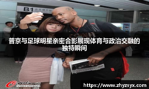 普京与足球明星亲密合影展现体育与政治交融的独特瞬间